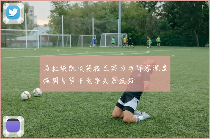 马杜埃凯谈英格兰实力与阵容深度强调与萨卡竞争关系友好