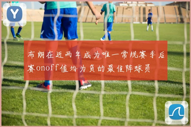 布朗在近两年成为唯一常规赛季后赛onoff值均为负的最佳阵球员