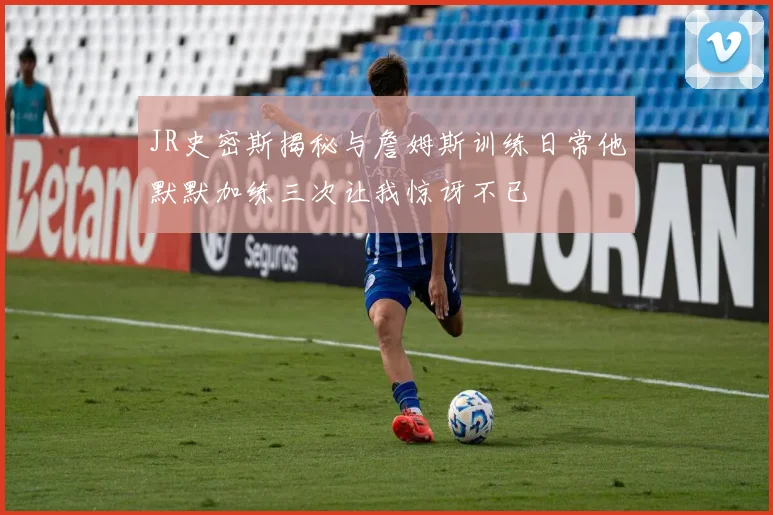 JR史密斯揭秘与詹姆斯训练日常他默默加练三次让我惊讶不已