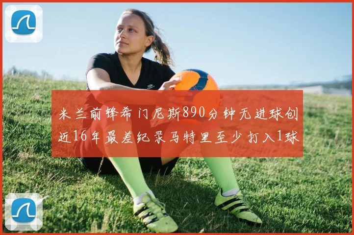 米兰前锋希门尼斯890分钟无进球创近16年最差纪录马特里至少打入1球