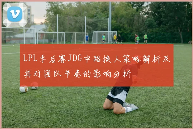LPL季后赛JDG中路换人策略解析及其对团队节奏的影响分析