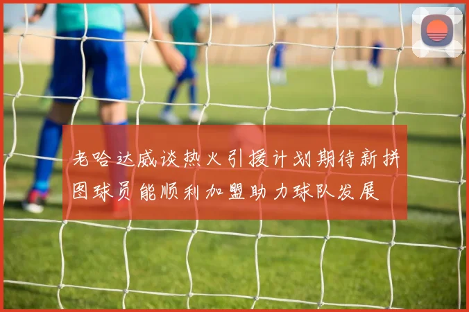 老哈达威谈热火引援计划期待新拼图球员能顺利加盟助力球队发展