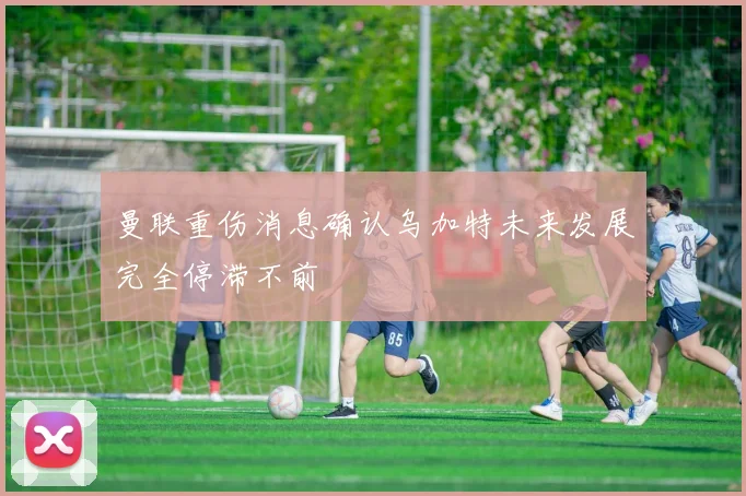 曼联重伤消息确认乌加特未来发展完全停滞不前
