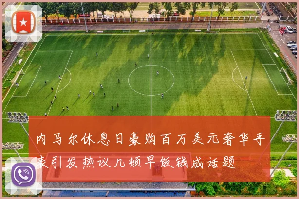 内马尔休息日豪购百万美元奢华手表引发热议几顿早饭钱成话题