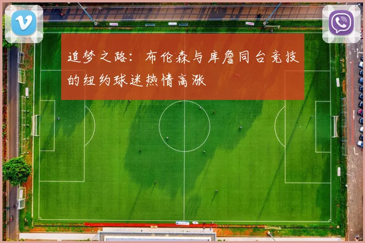 追梦之路：布伦森与库詹同台竞技的纽约球迷热情高涨