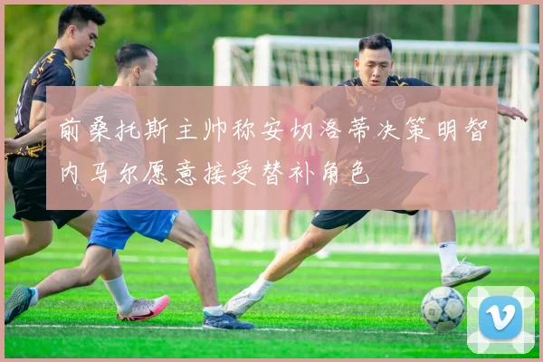 前桑托斯主帅称安切洛蒂决策明智内马尔愿意接受替补角色
