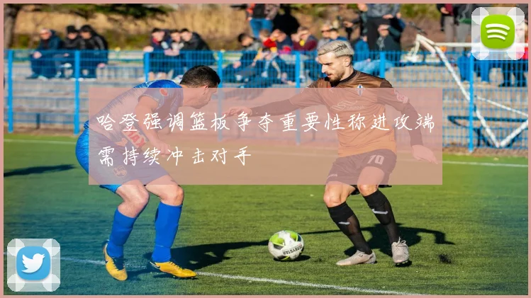 哈登强调篮板争夺重要性称进攻端需持续冲击对手