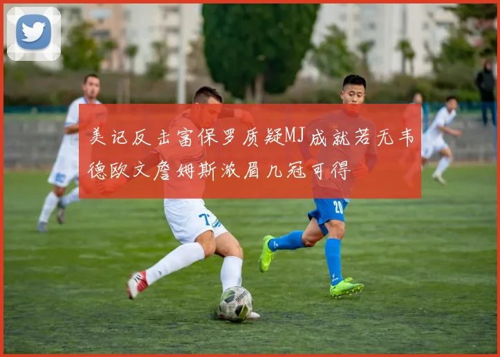 美记反击富保罗质疑MJ成就若无韦德欧文詹姆斯浓眉几冠可得