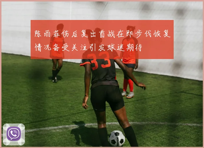 陈雨菲伤后复出首战在即步伐恢复情况备受关注引发球迷期待