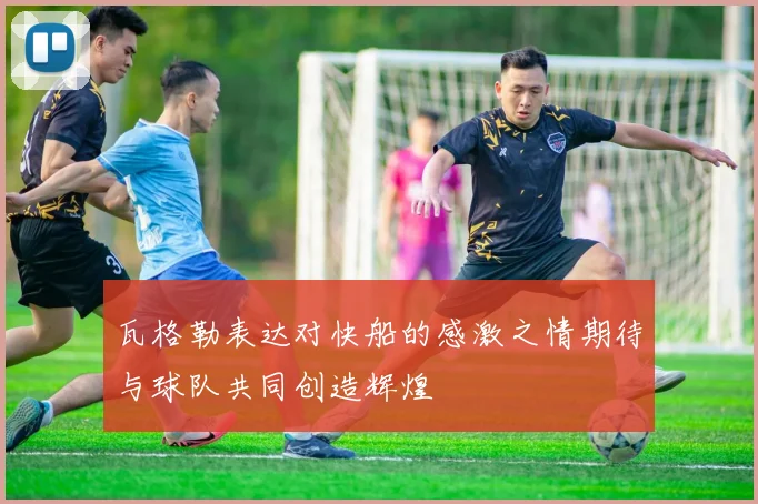 瓦格勒表达对快船的感激之情期待与球队共同创造辉煌