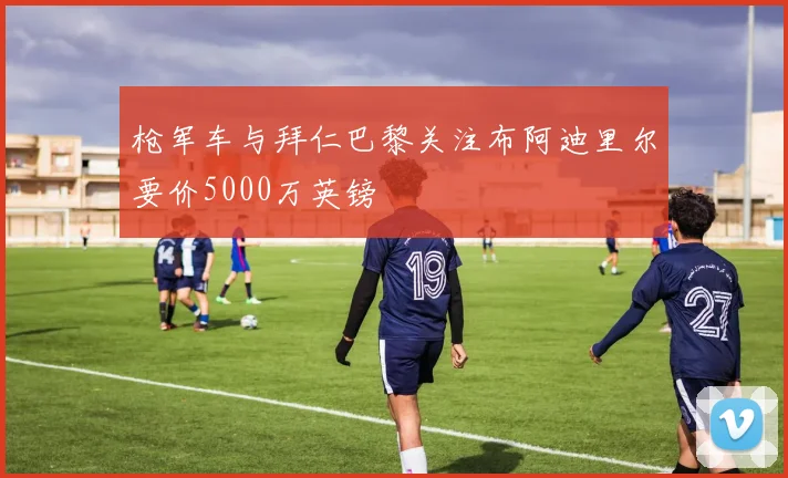 枪军车与拜仁巴黎关注布阿迪里尔要价5000万英镑