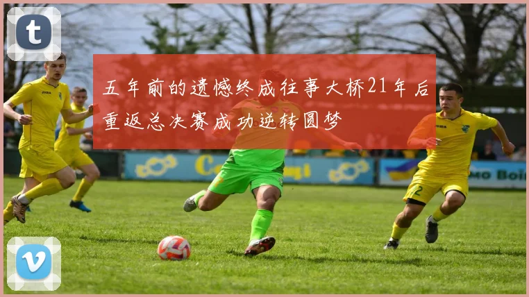 五年前的遗憾终成往事大桥21年后重返总决赛成功逆转圆梦