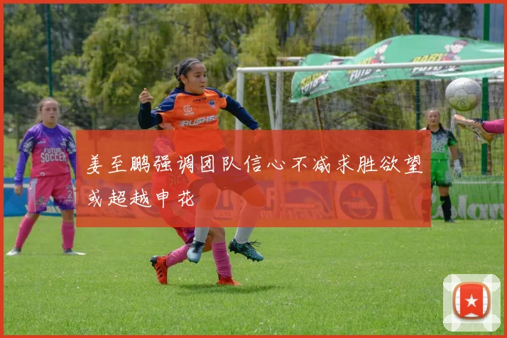 姜至鹏强调团队信心不减求胜欲望或超越申花