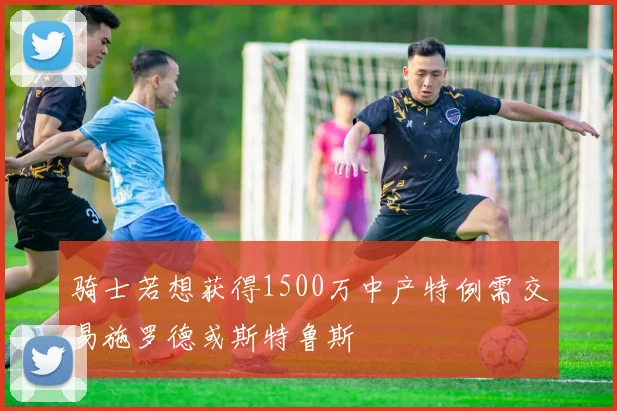 骑士若想获得1500万中产特例需交易施罗德或斯特鲁斯