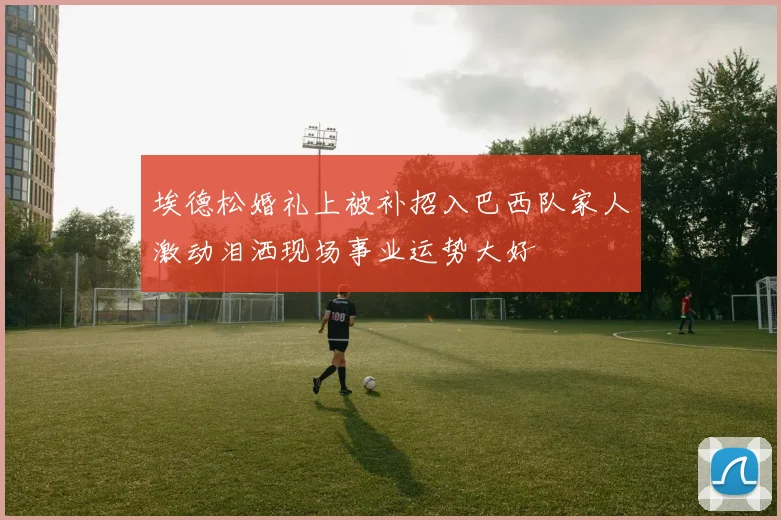 埃德松婚礼上被补招入巴西队家人激动泪洒现场事业运势大好