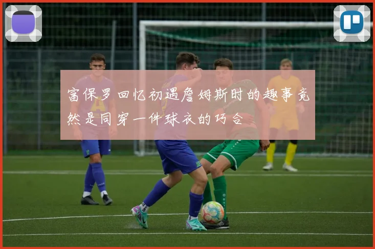 富保罗回忆初遇詹姆斯时的趣事竟然是同穿一件球衣的巧合