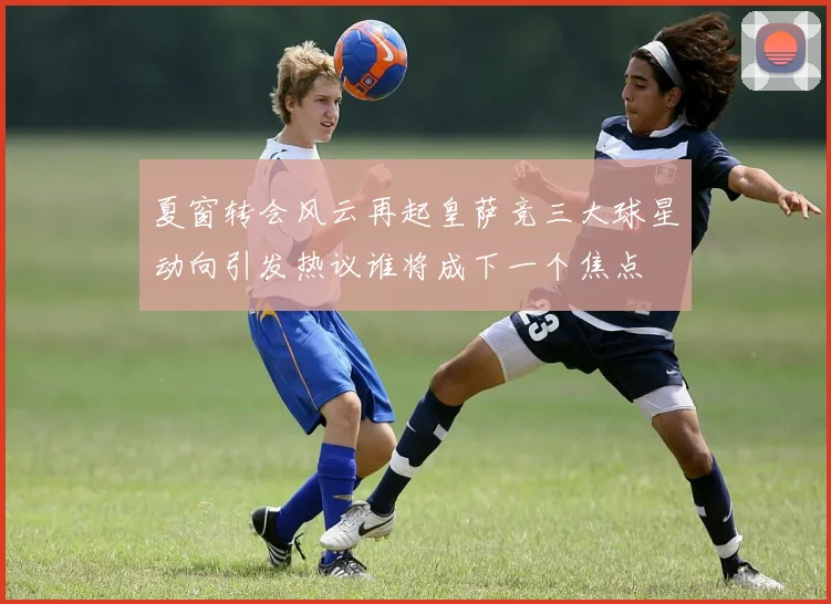 夏窗转会风云再起皇萨竞三大球星动向引发热议谁将成下一个焦点