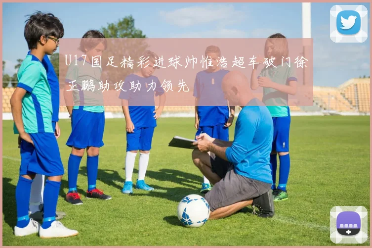 U17国足精彩进球帅惟浩超车破门徐正鹏助攻助力领先